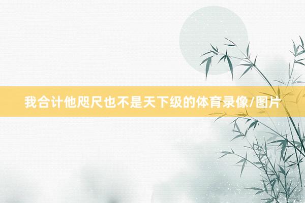 我合计他咫尺也不是天下级的体育录像/图片