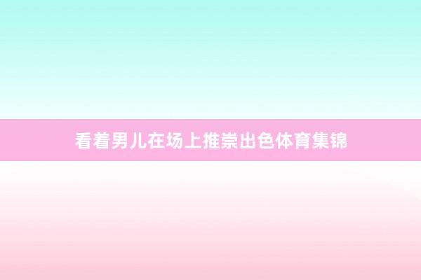 看着男儿在场上推崇出色体育集锦