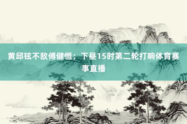 黄邱铉不敌傅健恒；下昼15时第二轮打响体育赛事直播