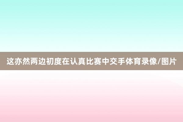 这亦然两边初度在认真比赛中交手体育录像/图片