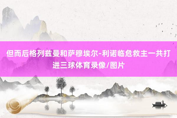 但而后格列兹曼和萨穆埃尔-利诺临危救主一共打进三球体育录像/图片
