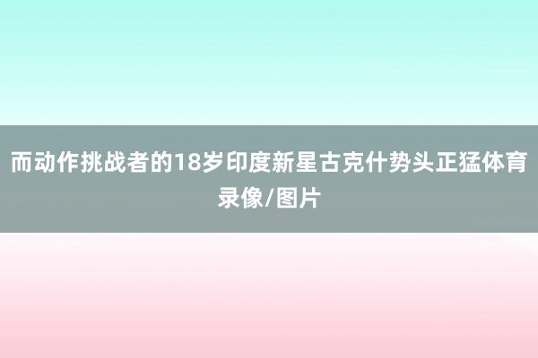 而动作挑战者的18岁印度新星古克什势头正猛体育录像/图片