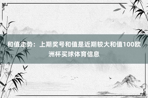 和值走势：上期奖号和值是近期较大和值100欧洲杯买球体育信息