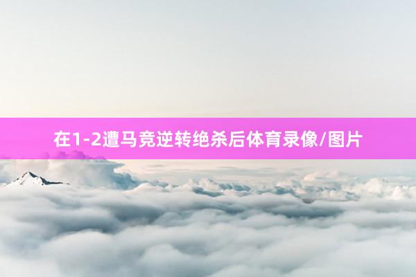 在1-2遭马竞逆转绝杀后体育录像/图片