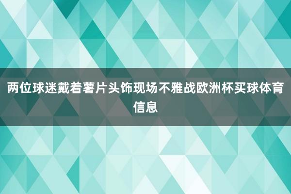 两位球迷戴着薯片头饰现场不雅战欧洲杯买球体育信息