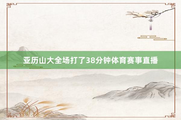 亚历山大全场打了38分钟体育赛事直播
