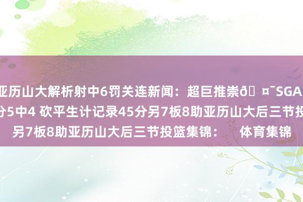 亚历山大解析射中6罚关连新闻：超巨推崇🤯SGA11罚全中&三分5中4 砍平生计记录45分另7板8助亚历山大后三节投篮集锦：    体育集锦