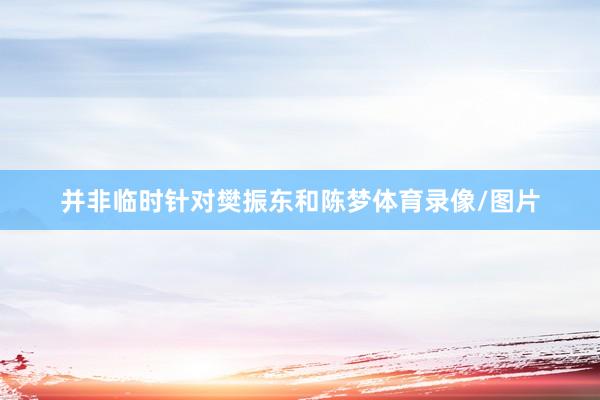 并非临时针对樊振东和陈梦体育录像/图片