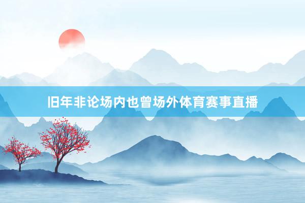旧年非论场内也曾场外体育赛事直播