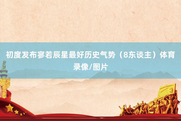 初度发布寥若辰星最好历史气势（8东谈主）体育录像/图片