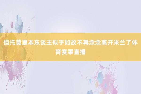 但托莫里本东谈主似乎如故不再念念离开米兰了体育赛事直播
