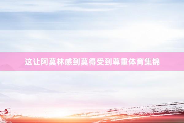 这让阿莫林感到莫得受到尊重体育集锦
