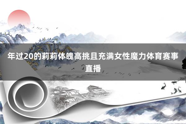年过20的莉莉体魄高挑且充满女性魔力体育赛事直播