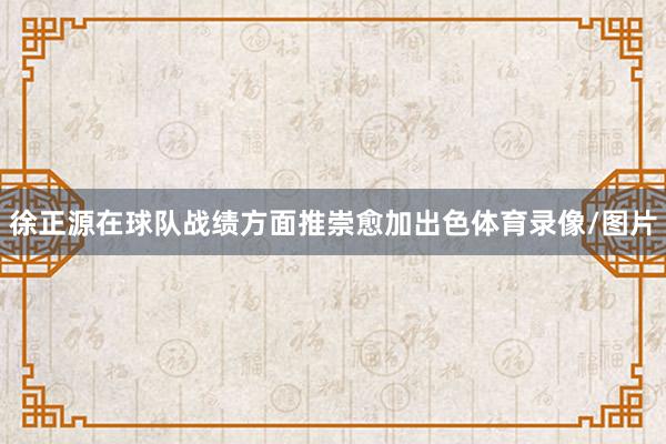 徐正源在球队战绩方面推崇愈加出色体育录像/图片