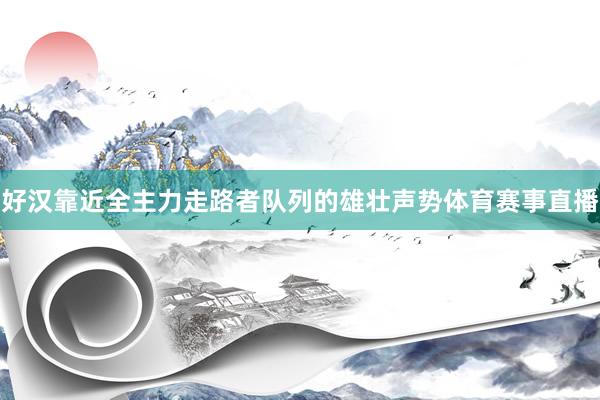 好汉靠近全主力走路者队列的雄壮声势体育赛事直播