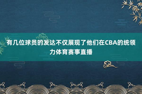 有几位球员的发达不仅展现了他们在CBA的统领力体育赛事直播