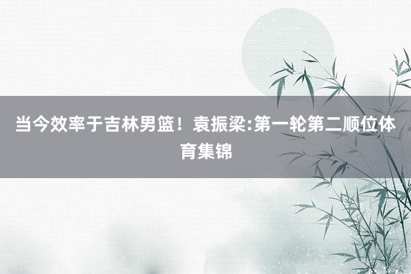 当今效率于吉林男篮！袁振梁:第一轮第二顺位体育集锦
