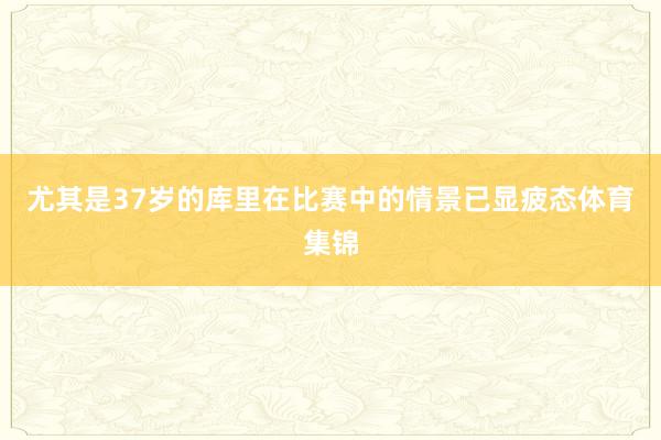 尤其是37岁的库里在比赛中的情景已显疲态体育集锦