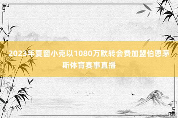 2023年夏窗小克以1080万欧转会费加盟伯恩茅斯体育赛事直播