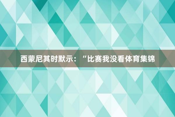 西蒙尼其时默示：“比赛我没看体育集锦