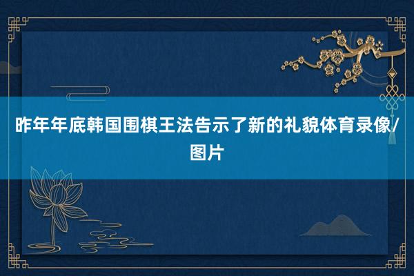 昨年年底韩国围棋王法告示了新的礼貌体育录像/图片