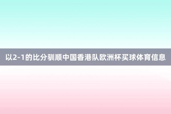 以2-1的比分驯顺中国香港队欧洲杯买球体育信息