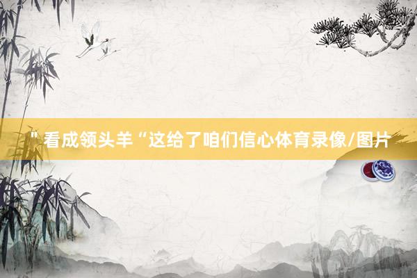＂看成领头羊“这给了咱们信心体育录像/图片