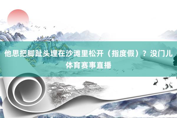 他思把脚趾头埋在沙滩里松开（指度假）？没门儿体育赛事直播