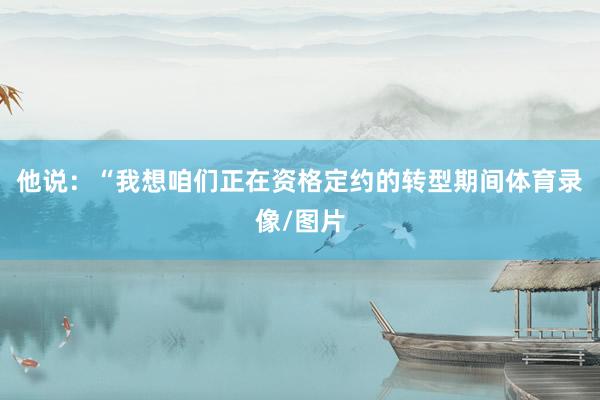他说：“我想咱们正在资格定约的转型期间体育录像/图片
