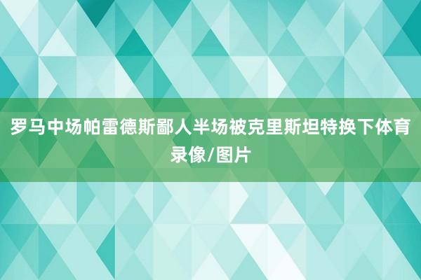 罗马中场帕雷德斯鄙人半场被克里斯坦特换下体育录像/图片