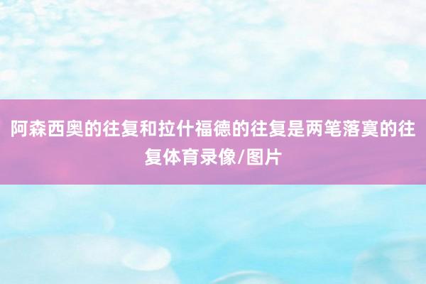 阿森西奥的往复和拉什福德的往复是两笔落寞的往复体育录像/图片