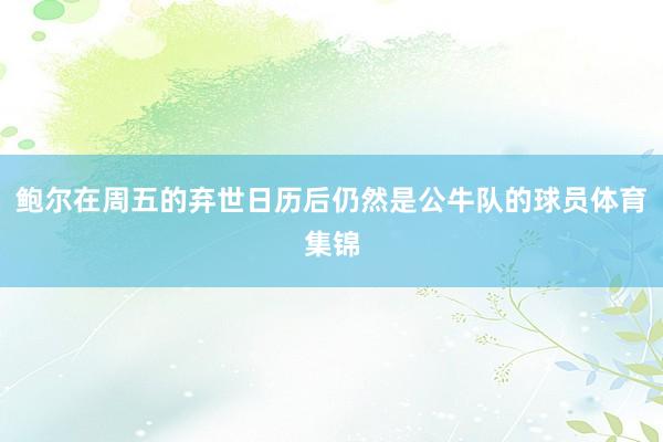 鲍尔在周五的弃世日历后仍然是公牛队的球员体育集锦