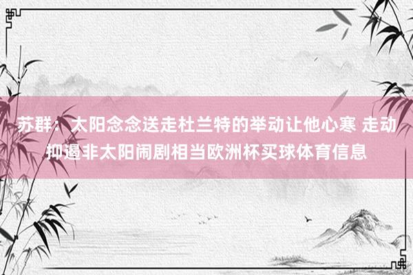 苏群：太阳念念送走杜兰特的举动让他心寒 走动抑遏非太阳闹剧相当欧洲杯买球体育信息
