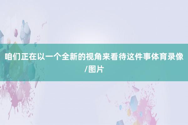 咱们正在以一个全新的视角来看待这件事体育录像/图片