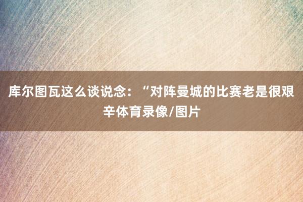库尔图瓦这么谈说念：“对阵曼城的比赛老是很艰辛体育录像/图片