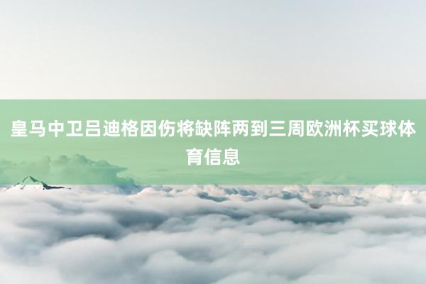 皇马中卫吕迪格因伤将缺阵两到三周欧洲杯买球体育信息