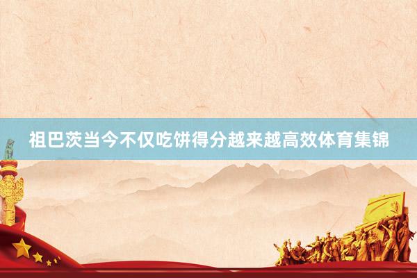 祖巴茨当今不仅吃饼得分越来越高效体育集锦