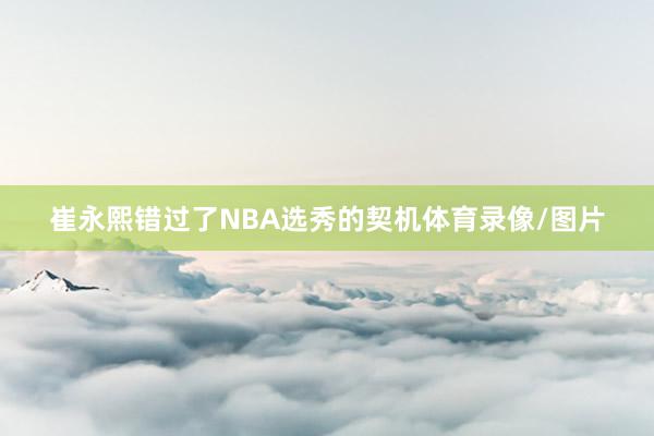 崔永熙错过了NBA选秀的契机体育录像/图片