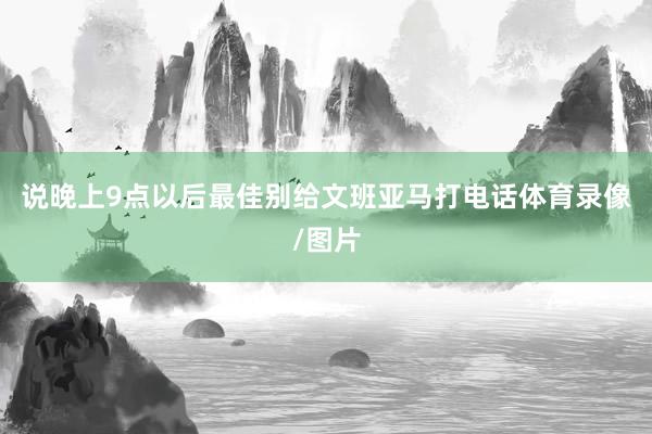 说晚上9点以后最佳别给文班亚马打电话体育录像/图片