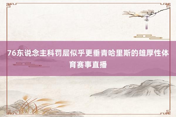 76东说念主科罚层似乎更垂青哈里斯的雄厚性体育赛事直播