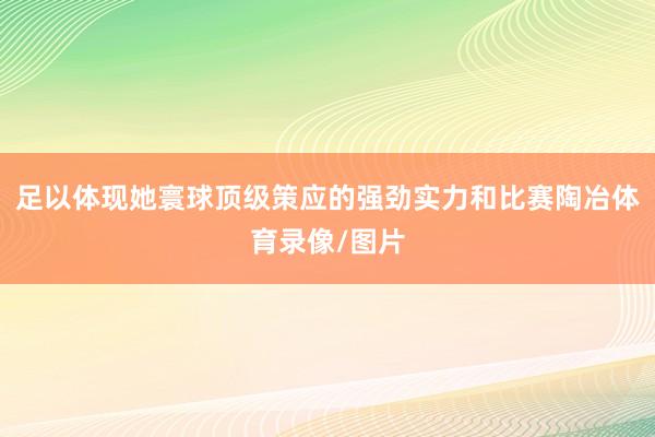 足以体现她寰球顶级策应的强劲实力和比赛陶冶体育录像/图片