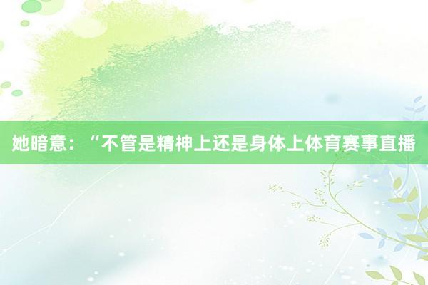 她暗意:“不管是精神上还是身体上体育赛事直播
