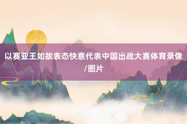 以赛亚王如故表态快意代表中国出战大赛体育录像/图片
