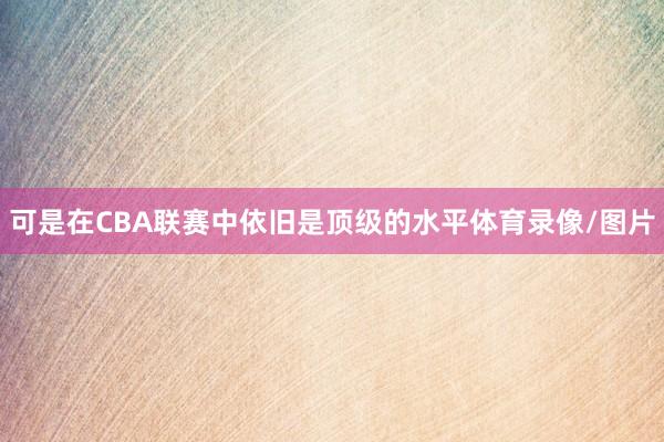 可是在CBA联赛中依旧是顶级的水平体育录像/图片