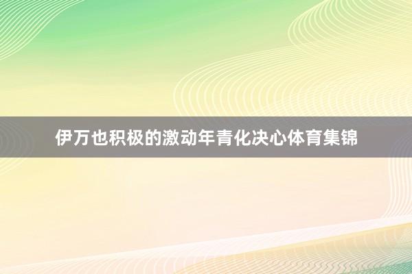 伊万也积极的激动年青化决心体育集锦