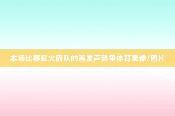 本场比赛在火箭队的首发声势里体育录像/图片