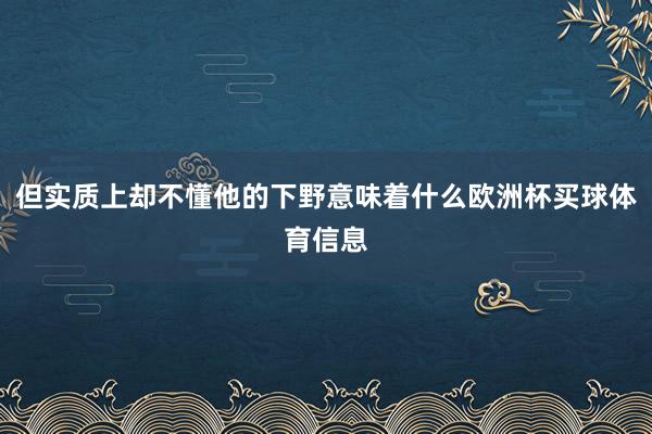 但实质上却不懂他的下野意味着什么欧洲杯买球体育信息
