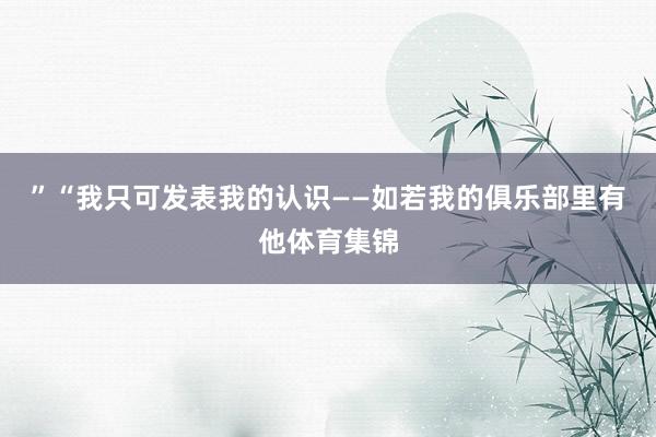 ”“我只可发表我的认识——如若我的俱乐部里有他体育集锦