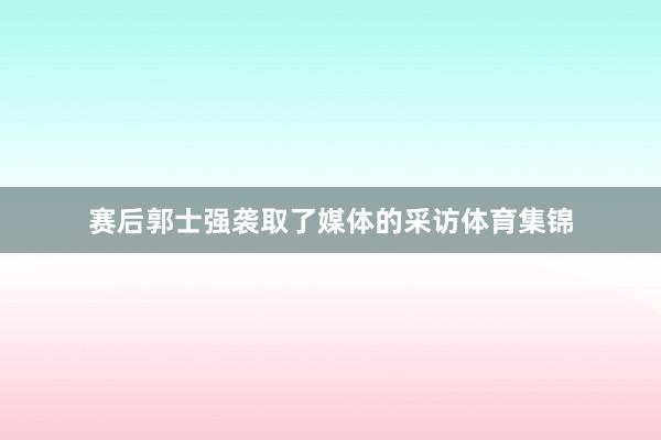 赛后郭士强袭取了媒体的采访体育集锦