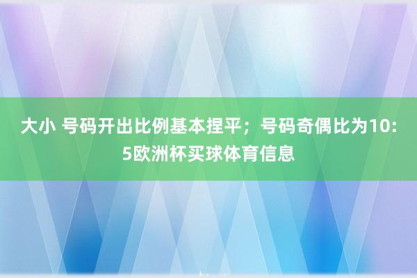 大小 号码开出比例基本捏平;号码奇偶比为10:5欧洲杯买球体育信息
